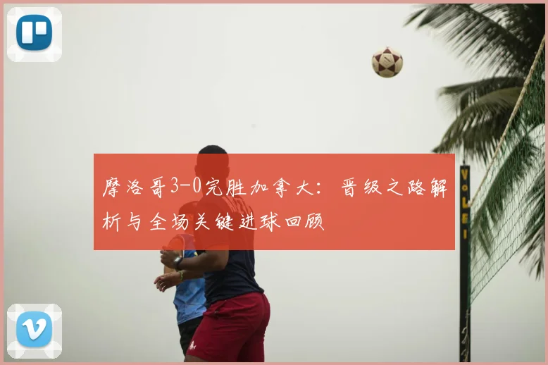 摩洛哥3-0完胜加拿大：晋级之路解析与全场关键进球回顾