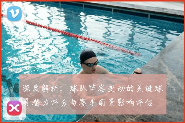深度解析：球队阵容变动的关键球员潜力评分与赛季前景影响评估