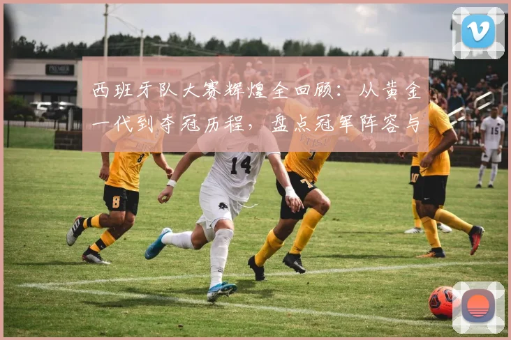 西班牙队大赛辉煌全回顾：从黄金一代到夺冠历程，盘点冠军阵容与连胜纪录