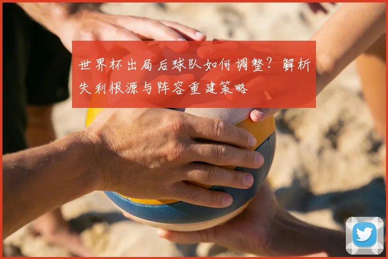 世界杯出局后球队如何调整?解析失利根源与阵容重建策略