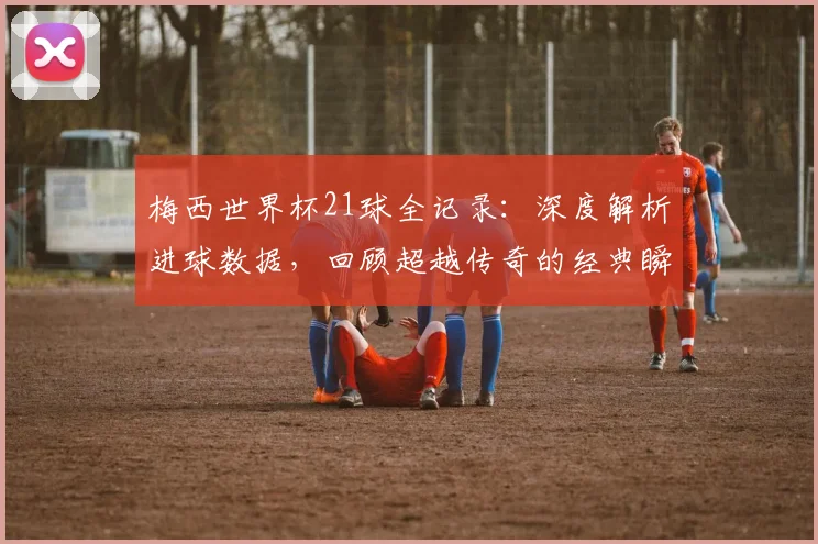梅西世界杯21球全记录：深度解析进球数据，回顾超越传奇的经典瞬间