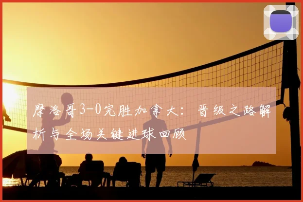 摩洛哥3-0完胜加拿大:晋级之路解析与全场关键进球回顾