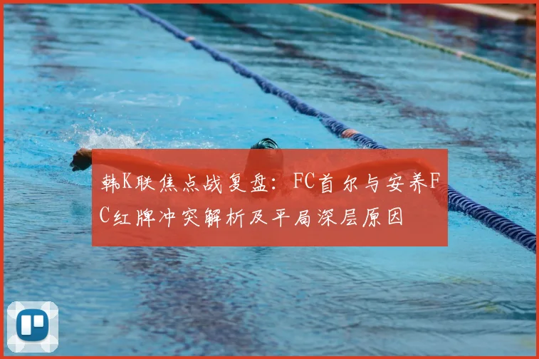韩K联焦点战复盘：FC首尔与安养FC红牌冲突解析及平局深层原因