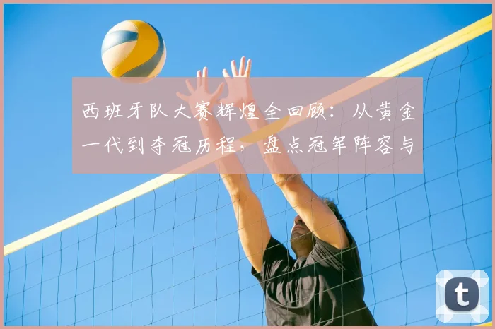 西班牙队大赛辉煌全回顾：从黄金一代到夺冠历程，盘点冠军阵容与连胜纪录